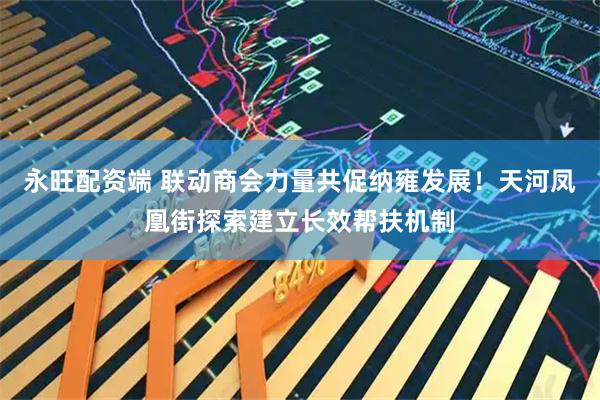 永旺配资端 联动商会力量共促纳雍发展！天河凤凰街探索建立长效帮扶机制