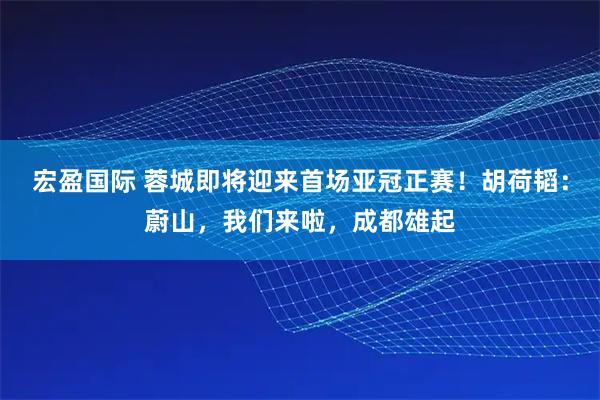 宏盈国际 蓉城即将迎来首场亚冠正赛！胡荷韬：蔚山，我们来啦，成都雄起