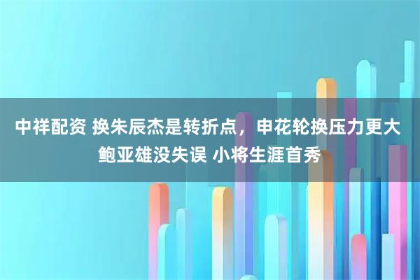 中祥配资 换朱辰杰是转折点，申花轮换压力更大 鲍亚雄没失误 小将生涯首秀