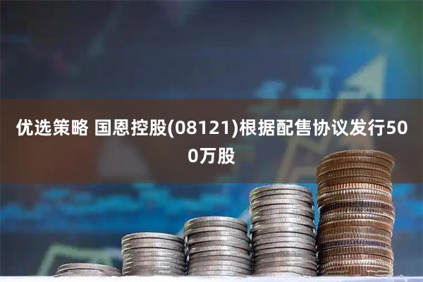 优选策略 国恩控股(08121)根据配售协议发行500万股