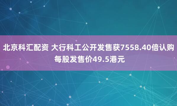 北京科汇配资 大行科工公开发售获7558.40倍认购 每股发售价49.5港元