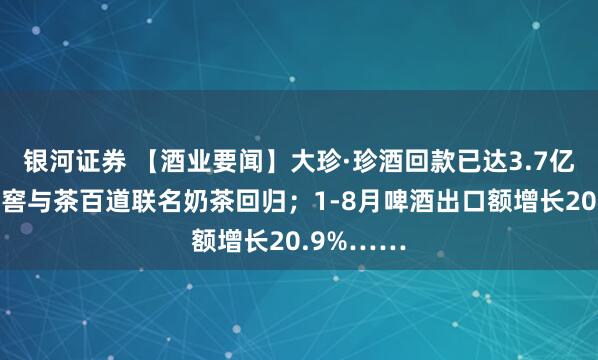 银河证券 【酒业要闻】大珍·珍酒回款已达3.7亿；泸州老窖与茶百道联名奶茶回归；1-8月啤酒出口额增长20.9%……