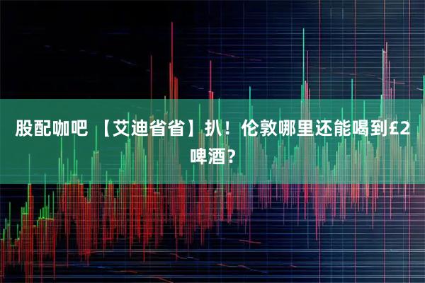 股配咖吧 【艾迪省省】扒！伦敦哪里还能喝到£2啤酒？