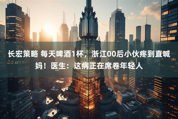 长宏策略 每天啤酒1杯，浙江00后小伙疼到直喊妈！医生：这病正在席卷年轻人