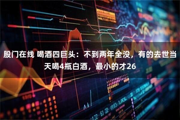 股门在线 喝酒四巨头：不到两年全没，有的去世当天喝4瓶白酒，最小的才26