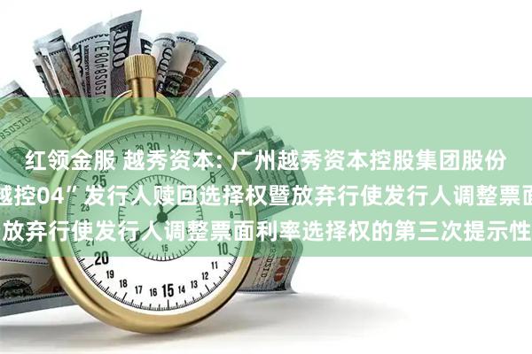 红领金服 越秀资本: 广州越秀资本控股集团股份有限公司关于行使“22越控04”发行人赎回选择权暨放弃行使发行人调整票面利率选择权的第三次提示性公告