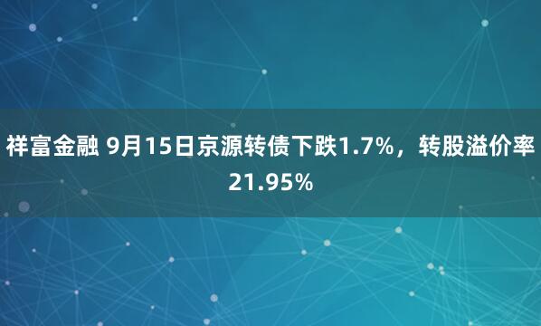 祥富金融 9月15日京源转债下跌1.7%，转股溢价率21.95%