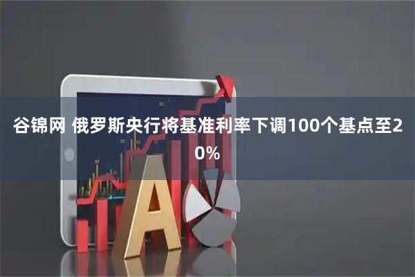 谷锦网 俄罗斯央行将基准利率下调100个基点至20%
