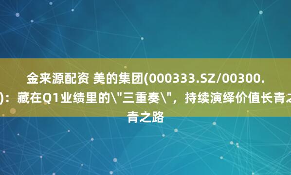 金来源配资 美的集团(000333.SZ/00300.HK)：藏在Q1业绩里的＂三重奏＂，持续演绎价值长青之路