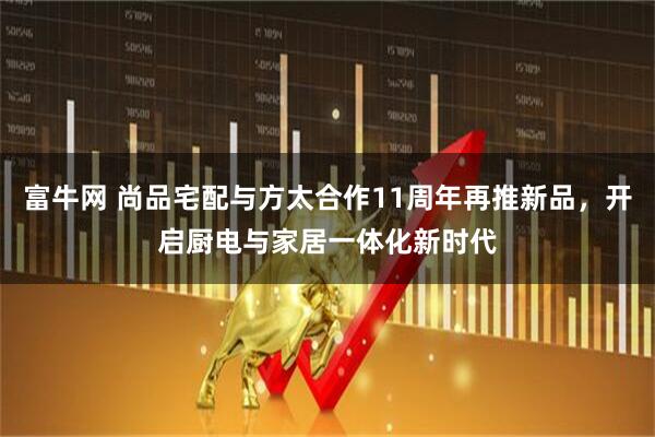 富牛网 尚品宅配与方太合作11周年再推新品，开启厨电与家居一体化新时代