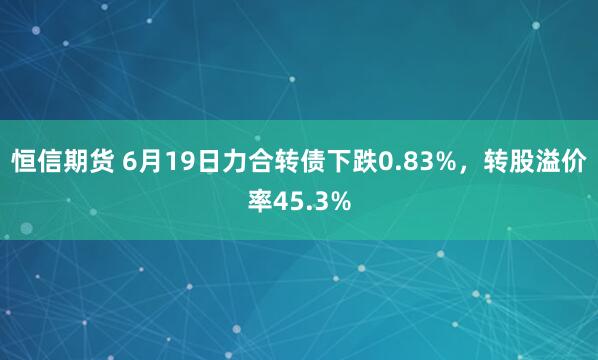 恒信期货 6月19日力合转债下跌0.83%，转股溢价率45.3%