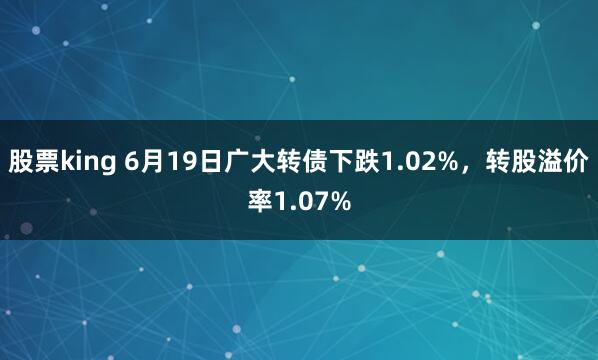 股票king 6月19日广大转债下跌1.02%，转股溢价率1.07%