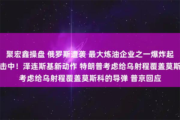 聚宏鑫操盘 俄罗斯遭袭 最大炼油企业之一爆炸起火 集团军指挥所被击中！泽连斯基新动作 特朗普考虑给乌射程覆盖莫斯科的导弹 普京回应