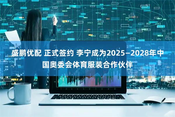 盛鹏优配 正式签约 李宁成为2025—2028年中国奥委会体育服装合作伙伴