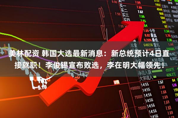 美林配资 韩国大选最新消息：新总统预计4日直接就职！李俊锡宣布败选，李在明大幅领先！