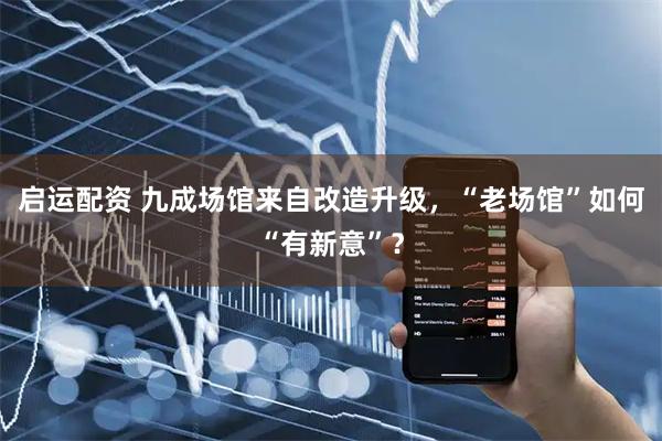 启运配资 九成场馆来自改造升级，“老场馆”如何“有新意”？