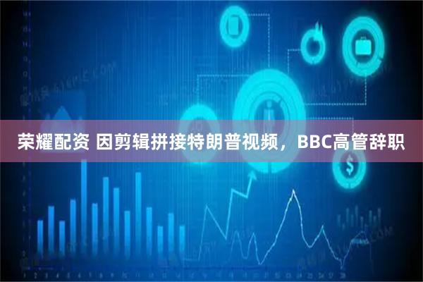 荣耀配资 因剪辑拼接特朗普视频，BBC高管辞职