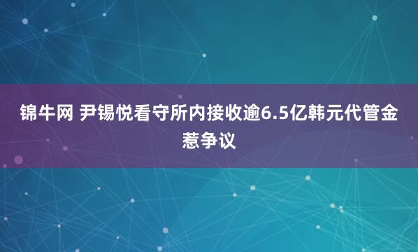 锦牛网 尹锡悦看守所内接收逾6.5亿韩元代管金惹争议
