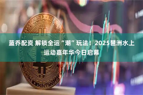 蓝乔配资 解锁全运“潮”玩法！2025琶洲水上运动嘉年华今日启幕