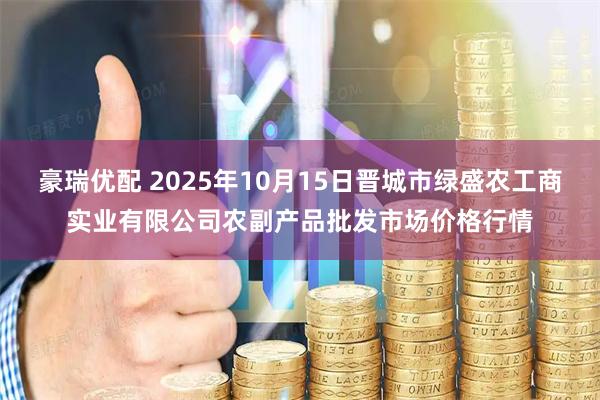豪瑞优配 2025年10月15日晋城市绿盛农工商实业有限公司农副产品批发市场价格行情