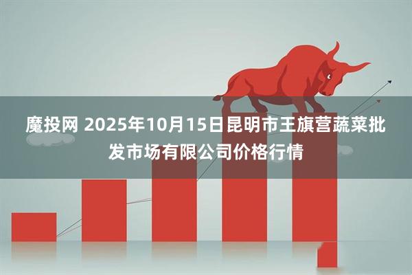 魔投网 2025年10月15日昆明市王旗营蔬菜批发市场有限公司价格行情