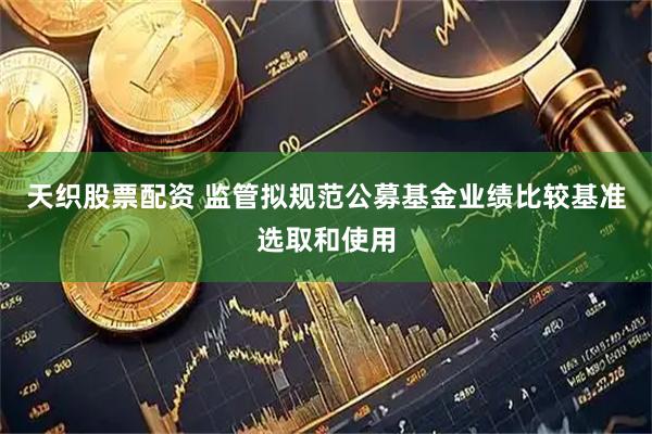天织股票配资 监管拟规范公募基金业绩比较基准选取和使用