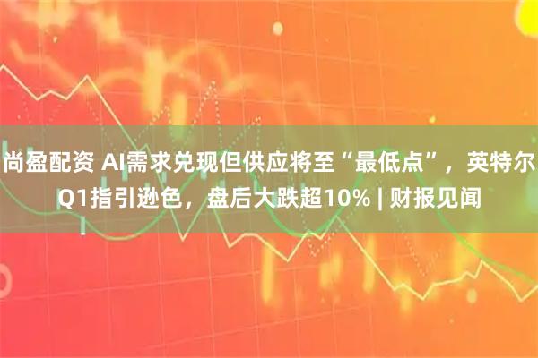 尚盈配资 AI需求兑现但供应将至“最低点”，英特尔Q1指引逊色，盘后大跌超10% | 财报见闻
