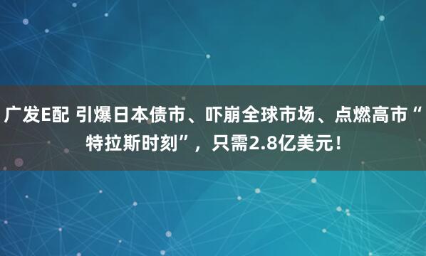 广发E配 引爆日本债市、吓崩全球市场、点燃高市“特拉斯时刻”，只需2.8亿美元！