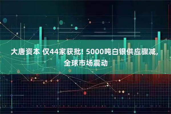 大唐资本 仅44家获批! 5000吨白银供应骤减, 全球市场震动