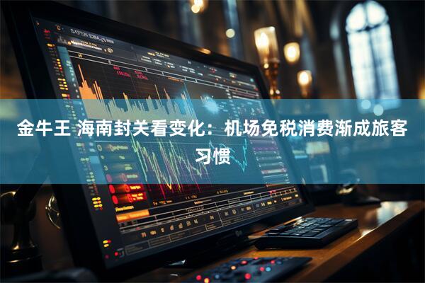 金牛王 海南封关看变化:机场免税消费渐成旅客习惯