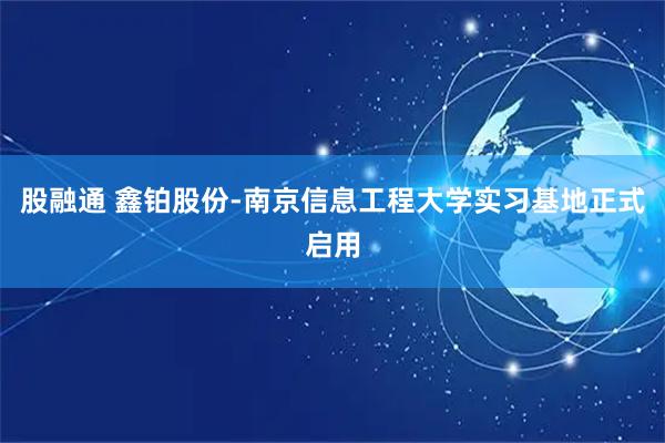 股融通 鑫铂股份-南京信息工程大学实习基地正式启用