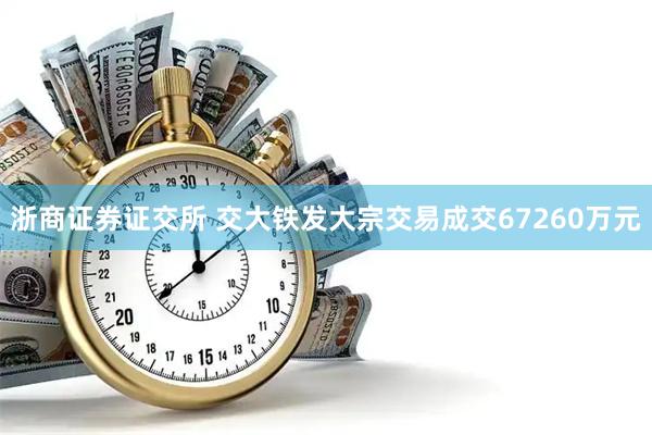 浙商证券证交所 交大铁发大宗交易成交67260万元