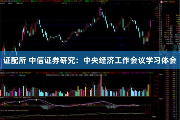 证配所 中信证券研究：中央经济工作会议学习体会