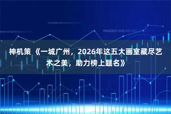 神机策 《一城广州，2026年这五大画室藏尽艺术之美，助力榜上题名》