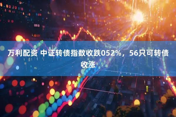 万利配资 中证转债指数收跌052%，56只可转债收涨