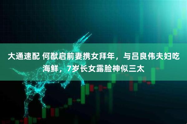 大通速配 何猷启前妻携女拜年，与吕良伟夫妇吃海鲜，7岁长女露脸神似三太