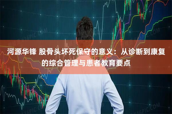 河源华锋 股骨头坏死保守的意义：从诊断到康复的综合管理与患者教育要点