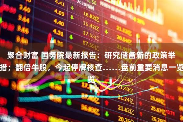 聚合财富 国务院最新报告：研究储备新的政策举措；翻倍牛股，今起停牌核查……盘前重要消息一览