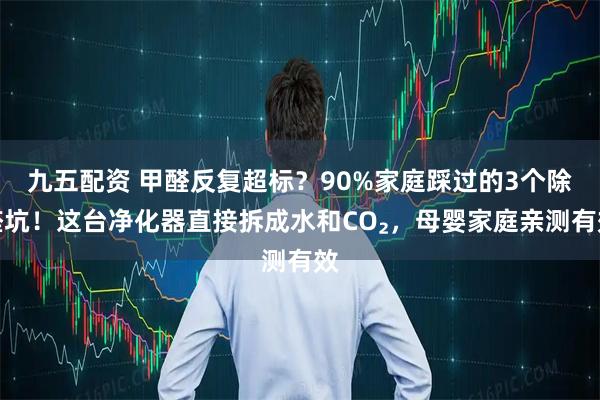 九五配资 甲醛反复超标？90%家庭踩过的3个除醛坑！这台净化器直接拆成水和CO₂，母婴家庭亲测有效