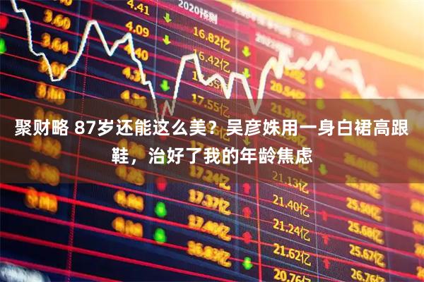聚财略 87岁还能这么美？吴彦姝用一身白裙高跟鞋，治好了我的年龄焦虑