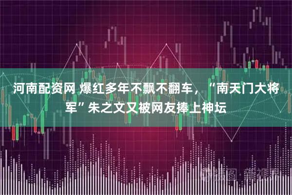 河南配资网 爆红多年不飘不翻车,“南天门大将军”朱之文又被网友捧上神坛