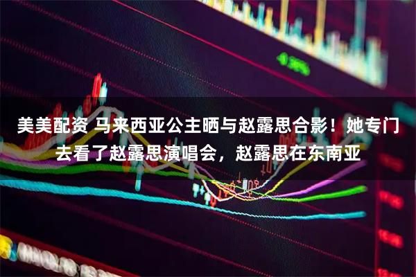 美美配资 马来西亚公主晒与赵露思合影！她专门去看了赵露思演唱会，赵露思在东南亚