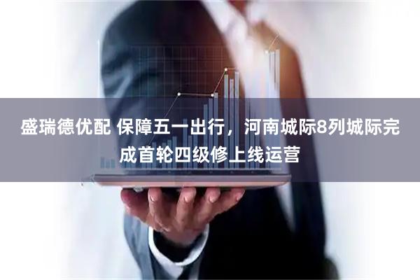 盛瑞德优配 保障五一出行,河南城际8列城际完成首轮四级修上线运营
