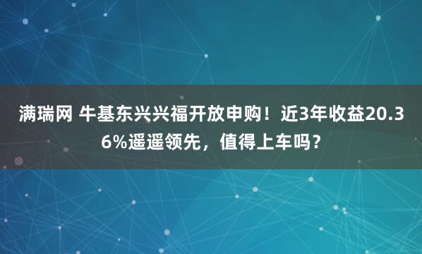满瑞网 牛基东兴兴福开放申购！近3年收益20.36%遥遥领先，值得上车吗？