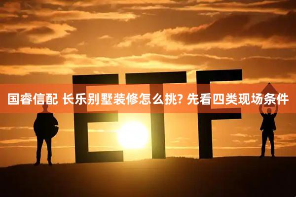 国睿信配 长乐别墅装修怎么挑? 先看四类现场条件