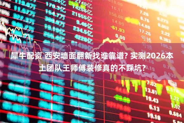 犀牛配资 西安墙面翻新找谁靠谱? 实测2026本土团队王师傅装修真的不踩坑?